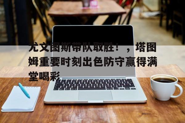 尤文图斯带队取胜！，塔图姆重要时刻出色防守赢得满堂喝彩的简单介绍-九游体育官网